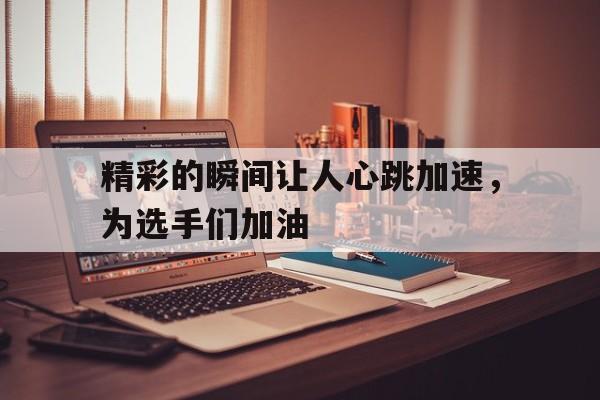 bet365平台体育-精彩的瞬间让人心跳加速，为选手们加油