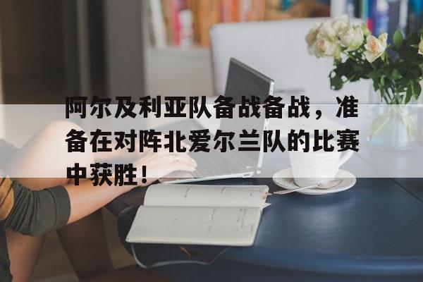 bet365投注-阿尔及利亚队备战备战，准备在对阵北爱尔兰队的比赛中获胜！