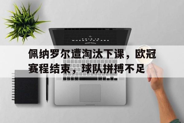 bet365投注-佩纳罗尔遭淘汰下课，欧冠赛程结束，球队拼搏不足